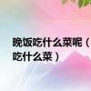 晚饭吃什么菜呢（晚饭吃什么菜）