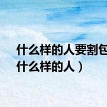 什么样的人要割包皮（什么样的人）