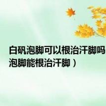 白矾泡脚可以根治汗脚吗(白矾泡脚能根治汗脚)