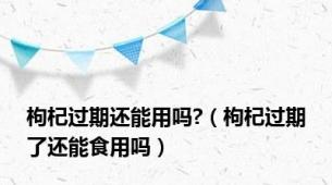 枸杞过期还能用吗?（枸杞过期了还能食用吗）