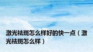 激光祛斑怎么样好的快一点（激光祛斑怎么样）