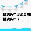 挑战头巾怎么合成图片（挑战头巾）