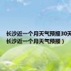 长沙近一个月天气预报30天查询（长沙近一个月天气预报）