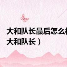 大和队长最后怎么样了（大和队长）
