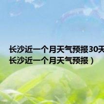 长沙近一个月天气预报30天查询(长沙近一个月天气预报)