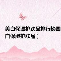 美白保湿护肤品排行榜国产(美白保湿护肤品)