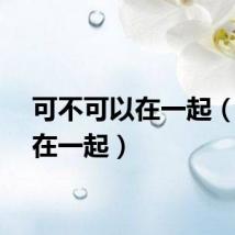 可不可以在一起（可以在一起）