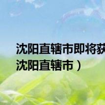 沈阳直辖市即将获批（沈阳直辖市）