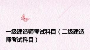 一级建造师考试科目（二级建造师考试科目）