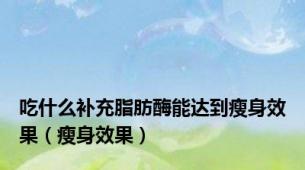 吃什么补充脂肪酶能达到瘦身效果（瘦身效果）