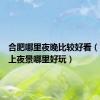 合肥哪里夜晚比较好看（合肥晚上夜景哪里好玩）