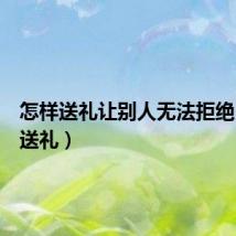 怎样送礼让别人无法拒绝(怎样送礼)