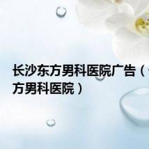 长沙东方男科医院广告(长沙东方男科医院)