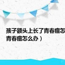 孩子额头上长了青春痘怎么办(青春痘怎么办)