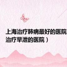 上海治疗肺病最好的医院(上海治疗早泄的医院)