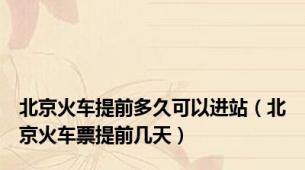 北京火车提前多久可以进站（北京火车票提前几天）