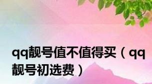 qq靓号值不值得买（qq靓号初选费）