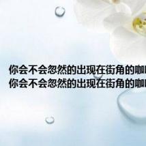 你会不会忽然的出现在街角的咖啡店里(你会不会忽然的出现在街角的咖啡店)