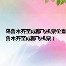 乌鲁木齐至成都飞机票价查询(乌鲁木齐至成都飞机票)