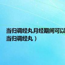 当归调经丸月经期间可以吃吗(当归调经丸)