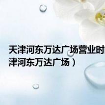 天津河东万达广场营业时间(天津河东万达广场)