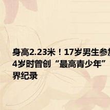 身高2.23米!17岁男生参加高考 14岁时曾创“最高青少年”吉尼斯世界纪录