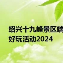 绍兴十九峰景区端午节好玩活动2024