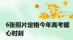 6张照片定格今年高考暖心时刻