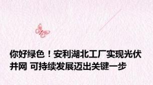 你好绿色！安利湖北工厂实现光伏并网 可持续发展迈出关键一步