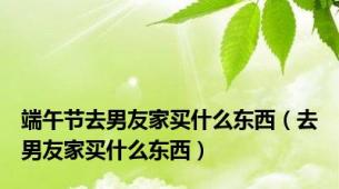 端午节去男友家买什么东西（去男友家买什么东西）
