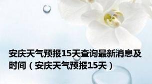 安庆天气预报15天查询最新消息及时间（安庆天气预报15天）