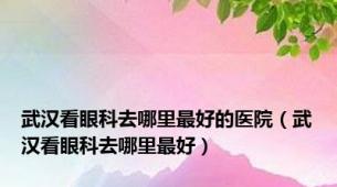 武汉看眼科去哪里最好的医院（武汉看眼科去哪里最好）