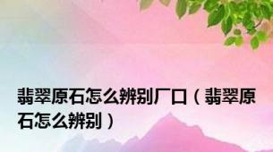 翡翠原石怎么辨别厂口（翡翠原石怎么辨别）