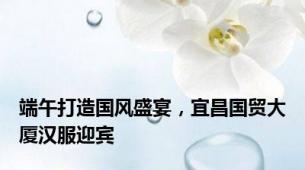 端午打造国风盛宴，宜昌国贸大厦汉服迎宾