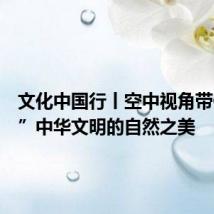 文化中国行丨空中视角带你“瞰”中华文明的自然之美
