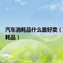 汽车消耗品什么最好卖（汽车消耗品）