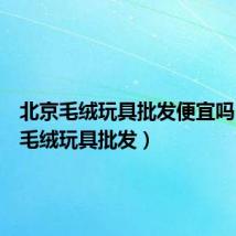 北京毛绒玩具批发便宜吗(北京毛绒玩具批发)
