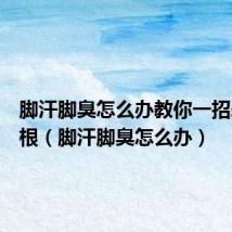 脚汗脚臭怎么办教你一招永久除根(脚汗脚臭怎么办)