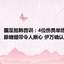 国足抵韩首训:4位伤员单练!武磊膝缠绷带令人揪心 伊万确认变阵