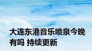 大连东港音乐喷泉今晚有吗 持续更新