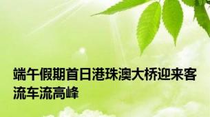端午假期首日港珠澳大桥迎来客流车流高峰