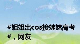 #姐姐出cos接妹妹高考#，网友