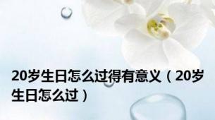 20岁生日怎么过得有意义（20岁生日怎么过）