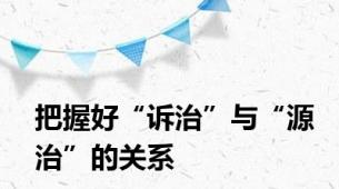 把握好“诉治”与“源治”的关系