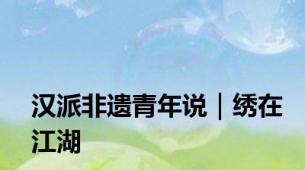 汉派非遗青年说｜绣在江湖