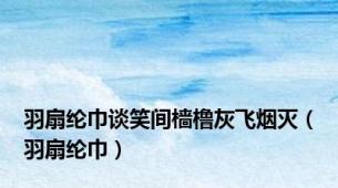 羽扇纶巾谈笑间樯橹灰飞烟灭（羽扇纶巾）