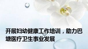 开展妇幼健康工作培训，助力巴塘医疗卫生事业发展