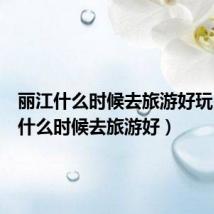 丽江什么时候去旅游好玩(丽江什么时候去旅游好)