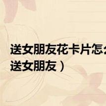 送女朋友花卡片怎么写（送女朋友）