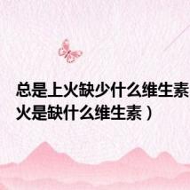 总是上火缺少什么维生素(老上火是缺什么维生素)